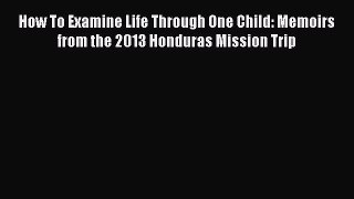 Download How To Examine Life Through One Child: Memoirs from the 2013 Honduras Mission Trip