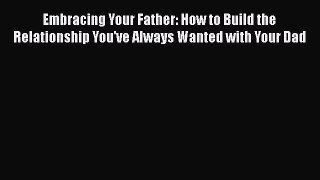 Read Embracing Your Father: How to Build the Relationship You've Always Wanted with Your Dad