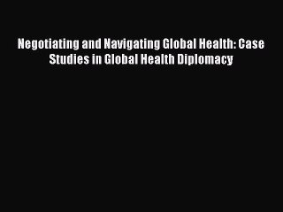 Download Negotiating and Navigating Global Health: Case Studies in Global Health Diplomacy