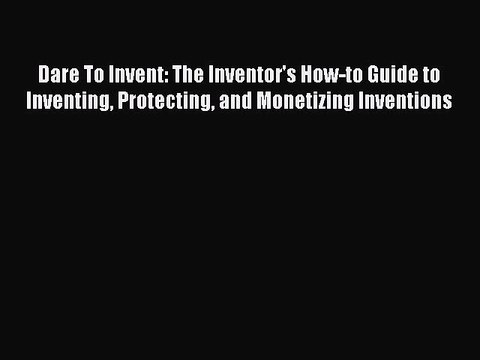 Read Dare To Invent: The Inventor's How-to Guide to Inventing Protecting and Monetizing Inventions