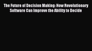 Download The Future of Decision Making: How Revolutionary Software Can Improve the Ability