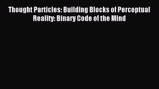 Download Thought Particles: Building Blocks of Perceptual Reality: Binary Code of the Mind