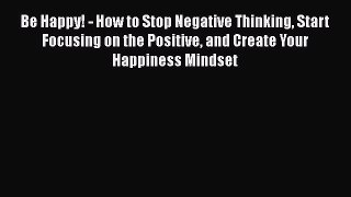 Read Be Happy! - How to Stop Negative Thinking Start Focusing on the Positive and Create Your