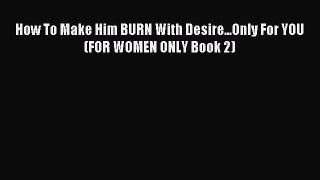 Download How To Make Him BURN With Desire...Only For YOU (FOR WOMEN ONLY Book 2) Ebook Online