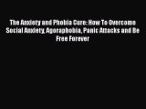 Read The Anxiety and Phobia Cure: How To Overcome Social Anxiety Agoraphobia Panic Attacks