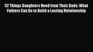 Read 52 Things Daughters Need from Their Dads: What Fathers Can Do to Build a Lasting Relationship