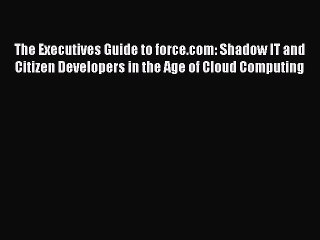 Download The Executives Guide to force.com: Shadow IT and Citizen Developers in the Age of