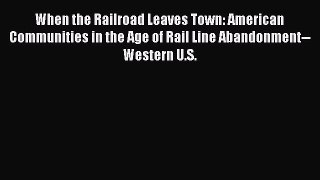 Read When the Railroad Leaves Town: American Communities in the Age of Rail Line Abandonment--Western