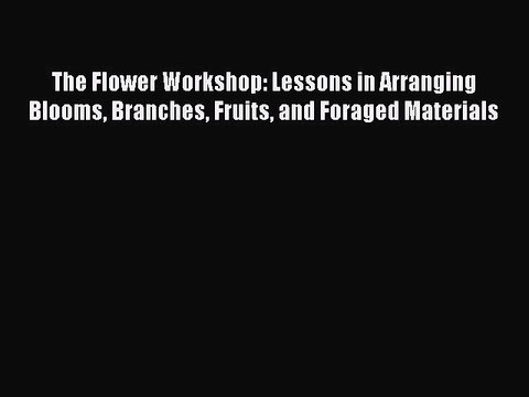 Download The Flower Workshop: Lessons in Arranging Blooms Branches Fruits and Foraged Materials