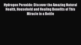 Read Hydrogen Peroxide: Discover the Amazing Natural Health Household and Healing Benefits