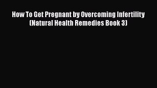 Read How To Get Pregnant by Overcoming Infertility (Natural Health Remedies Book 3) Ebook Free