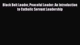 PDF Black Belt Leader Peaceful Leader: An Introduction to Catholic Servant Leadership  EBook