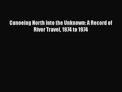 Download Canoeing North Into the Unknown: A Record of River Travel 1874 to 1974 Read Online