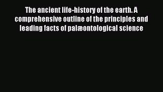 Read The ancient life-history of the earth. A comprehensive outline of the principles and leading