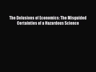 PDF The Delusions of Economics: The Misguided Certainties of a Hazardous Science Free Books