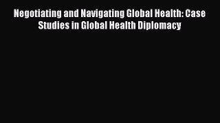Read Negotiating and Navigating Global Health: Case Studies in Global Health Diplomacy PDF