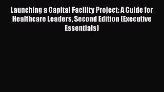 Read Launching a Capital Facility Project: A Guide for Healthcare Leaders Second Edition (Executive