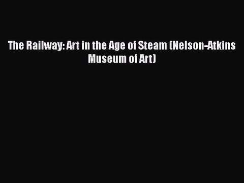 Download The Railway: Art in the Age of Steam (Nelson-Atkins Museum of Art) Read Online