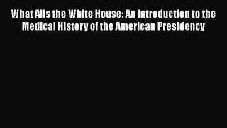 Read What Ails the White House: An Introduction to the Medical History of the American Presidency