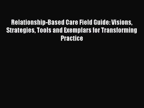 Read Relationship-Based Care Field Guide: Visions Strategies Tools and Exemplars for Transforming