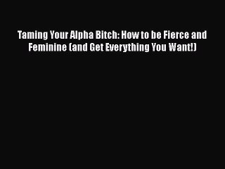 Download Taming Your Alpha Bitch: How to be Fierce and Feminine (and Get Everything You Want!)