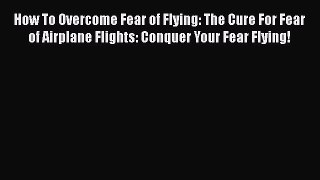 [Read book] How To Overcome Fear of Flying: The Cure For Fear of Airplane Flights: Conquer