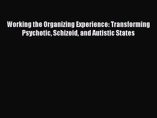 Download Working the Organizing Experience: Transforming Psychotic Schizoid and Autistic States