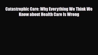 Catastrophic Care: Why Everything We Think We Know about Health Care Is Wrong [PDF Download]