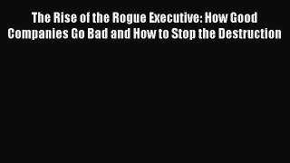Read The Rise of the Rogue Executive: How Good Companies Go Bad and How to Stop the Destruction