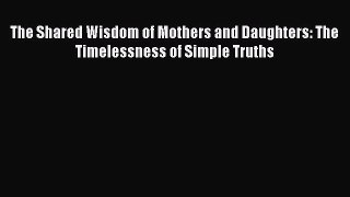 Download The Shared Wisdom of Mothers and Daughters: The Timelessness of Simple Truths Free