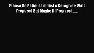 Read Please Be Patient. I'm Just a Caregiver: Well Prepared But Maybe Ill Prepared....... Ebook