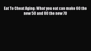 Read Eat To Cheat Aging: What you eat can make 60 the new 50 and 80 the new 70 Ebook Free