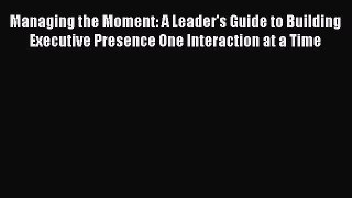 [Read book] Managing the Moment: A Leader's Guide to Building Executive Presence One Interaction