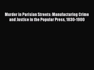 Read Murder in Parisian Streets: Manufacturing Crime and Justice in the Popular Press 1830-1900