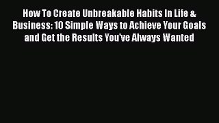 Read How To Create Unbreakable Habits In Life & Business: 10 Simple Ways to Achieve Your Goals