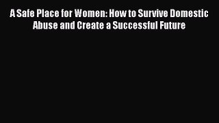 PDF A Safe Place for Women: How to Survive Domestic Abuse and Create a Successful Future  Read