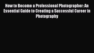 [Read Book] How to Become a Professional Photographer: An Essential Guide to Creating a Successful