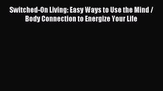 Download Switched-On Living: Easy Ways to Use the Mind / Body Connection to Energize Your Life