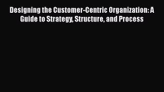 [Read book] Designing the Customer-Centric Organization: A Guide to Strategy Structure and