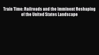 Ebook Train Time: Railroads and the Imminent Reshaping of the United States Landscape Read