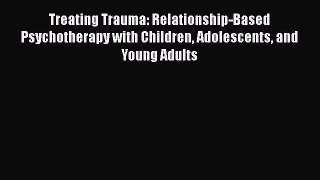 Read Treating Trauma: Relationship-Based Psychotherapy with Children Adolescents and Young