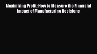 Read Maximizing Profit: How to Measure the Financial Impact of Manufacturing Decisions Ebook