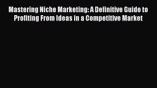 Read Mastering Niche Marketing: A Definitive Guide to Profiting From Ideas in a Competitive