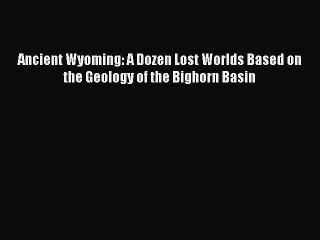 [Download] Ancient Wyoming: A Dozen Lost Worlds Based on the Geology of the Bighorn Basin PDF