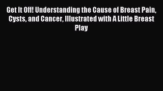 Read Get It Off! Understanding the Cause of Breast Pain Cysts and Cancer Illustrated with A