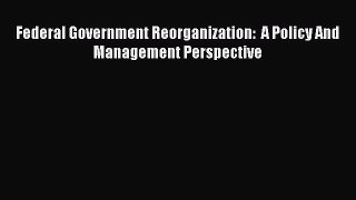 Read Federal Government Reorganization:  A Policy And Management Perspective Ebook Free