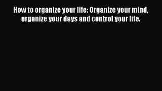 [Read Book] How to organize your life: Organize your mind organize your days and control your