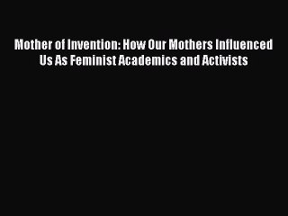 Read Mother of Invention: How Our Mothers Influenced Us As Feminist Academics and Activists