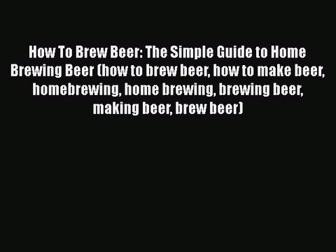 PDF How To Brew Beer: The Simple Guide to Home Brewing Beer (how to brew beer how to make beer