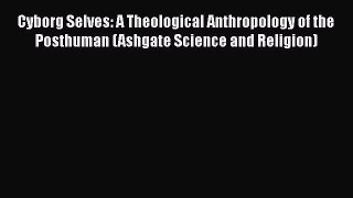 Ebook Cyborg Selves: A Theological Anthropology of the Posthuman (Ashgate Science and Religion)